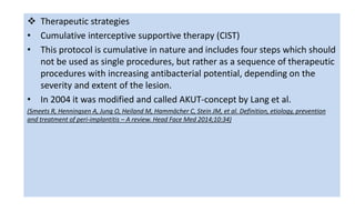  Therapeutic strategies
• Cumulative interceptive supportive therapy (CIST)
• This protocol is cumulative in nature and includes four steps which should
not be used as single procedures, but rather as a sequence of therapeutic
procedures with increasing antibacterial potential, depending on the
severity and extent of the lesion.
• In 2004 it was modified and called AKUT-concept by Lang et al.
(Smeets R, Henningsen A, Jung O, Heiland M, Hammächer C, Stein JM, et al. Definition, etiology, prevention
and treatment of peri-implantitis – A review. Head Face Med 2014;10:34)
 