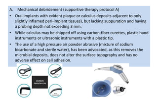 A. Mechanical debridement (supportive therapy protocol A)
• Oral implants with evident plaque or calculus deposits adjacent to only
slightly inflamed peri-implant tissues), but lacking suppuration and having
a probing depth not exceeding 3 mm.
• While calculus may be chipped off using carbon-fiber curettes, plastic hand
instruments or ultrasonic instruments with a plastic tip.
• The use of a high pressure air powder abrasive (mixture of sodium
bicarbonate and sterile water), has been advocated, as this removes the
microbial deposits, does not alter the surface topography and has no
adverse effect on cell adhesion.
 