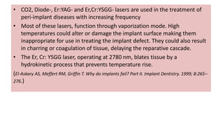 • CO2, Diode-, Er:YAG- and Er,Cr:YSGG- lasers are used in the treatment of
peri-implant diseases with increasing frequency
• Most of these lasers, function through vaporization mode. High
temperatures could alter or damage the implant surface making them
inappropriate for use in treating the implant defect. They could also result
in charring or coagulation of tissue, delaying the reparative cascade.
• The Er, Cr: YSGG laser, operating at 2780 nm, blates tissue by a
hydrokinetic process that prevents temperature rise.
(El-Askary AS, Meffert RM, Griffin T. Why do implants fail? Part II. Implant Dentistry. 1999; 8:265–
276.)
 