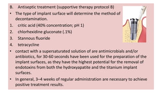 B. Antiseptic treatment (supportive therapy protocol B)
• The type of implant surface will determine the method of
decontamination.
1. critic acid (40% concentration; pH 1)
2. chlorhexidine gluconate (.1%)
3. Stannous fluoride
4. tetracycline
• contact with a supersaturated solution of are antimicrobials and/or
antibiotics, for 30-60 seconds have been used for the preparation of the
implant surfaces, as they have the highest potential for the removal of
endotoxins from both the hydroxyapatite and the titanium implant
surfaces.
• In general, 3–4 weeks of regular administration are necessary to achieve
positive treatment results.
 
