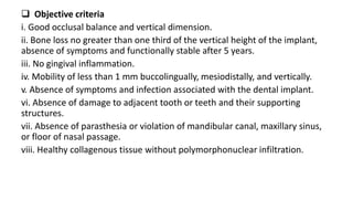  Objective criteriave Criteria -
i. Good occlusal balance and vertical dimension.
ii. Bone loss no greater than one third of the vertical height of the implant,
absence of symptoms and functionally stable after 5 years.
iii. No gingival inflammation.
iv. Mobility of less than 1 mm buccolingually, mesiodistally, and vertically.
v. Absence of symptoms and infection associated with the dental implant.
vi. Absence of damage to adjacent tooth or teeth and their supporting
structures.
vii. Absence of parasthesia or violation of mandibular canal, maxillary sinus,
or floor of nasal passage.
viii. Healthy collagenous tissue without polymorphonuclear infiltration.
 