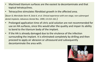 • Machined titanium surfaces are the easiest to decontaminate and that
topical tetratcyclines.
• Tetracycline stimulates fibroblast growth in the affected area.
(Buser D, Merickske-Stern R, Dula K, et al. Clinical experience with one-stage, non-submerged
dental implants. Advances Dental Res. 1999; 13:153–161.)
• Prolonged application time of citric acid solution are not recommended for
use on HA surfaces, since this would alter the quality and impair its ability
to bond to the titanium body of the implant.
• If the HA is already damaged due to the virulence of the infection
surrounding the implant. It is eliminated completely by drilling and then
proceed to apply air abrasion or ultrasound and subsequently
decontaminate the area with.
 