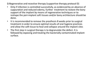 D.Regenerative and resective therapy (supportive therapy protocol D)
• Only if infection is controlled successfully, as evidenced by an absence of
suppuration and reduced edema, further treatment to restore the bony
support of the implant by means of regenerative techniques or to
reshape the peri-implant soft tissues and/or bony architecture should be
done.
• It is recommended to remove the prosthesis 8 weeks prior to surgical
treatment in order to ensure optimal results of oral hygiene practices
and allow the soft tissue to heal and collapse around the implant sites
• The first step in surgical therapy is to degranulate the defect. It is
followed by exposing and treating the bacterially contaminated implant
surface.
 