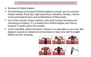  Removal of failed implant.
 The techniques of removal of failed implants include use of a counter-
torque ratchet, Piezo tips, high-speed burs, elevators, forceps, reverse
screw and trephine burs and combinations of these tools.
 Use of the counter-torque ratchet is the least invasive technique for
removing an implant. It is screwed into a failed implant and reverse
torqued. It works well in the maxilla.
 In the mandible, where the bone is denser, it is advisable to use a bur 360
degrees around an implant to remove bone at least one-half its length
before counter torquing.
THE TREATMENT OPTIONS FOR MANAGING IMPLANT FAILURE
 