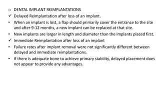 o DENTAL IMPLANT REIMPLANTATIONS
 Delayed Reimplantation after loss of an implant.
• When an implant is lost, a flap should primarily cover the entrance to the site
and after 9-12 months, a new implant can be replaced at that site.
• New implants are larger in length and diameter than the implants placed first.
 Immediate Reimplantation after loss of an implant
• Failure rates after implant removal were not significantly different between
delayed and immediate reimplantations.
• If there is adequate bone to achieve primary stability, delayed placement does
not appear to provide any advantages.
 