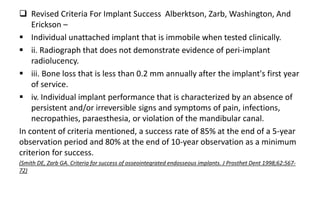  Revised Criteria For Implant Success Alberktson, Zarb, Washington, And
Erickson –
 Individual unattached implant that is immobile when tested clinically.
 ii. Radiograph that does not demonstrate evidence of peri-implant
radiolucency.
 iii. Bone loss that is less than 0.2 mm annually after the implant's first year
of service.
 iv. Individual implant performance that is characterized by an absence of
persistent and/or irreversible signs and symptoms of pain, infections,
necropathies, paraesthesia, or violation of the mandibular canal.
In content of criteria mentioned, a success rate of 85% at the end of a 5-year
observation period and 80% at the end of 10-year observation as a minimum
criterion for success.
(Smith DE, Zarb GA. Criteria for success of osseointegrated endosseous implants. J Prosthet Dent 1998;62:567-
72)
 