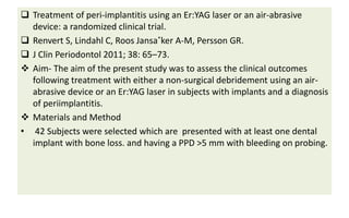  Treatment of peri-implantitis using an Er:YAG laser or an air-abrasive
device: a randomized clinical trial.
 Renvert S, Lindahl C, Roos Jansa˚ker A-M, Persson GR.
 J Clin Periodontol 2011; 38: 65–73.
 Aim- The aim of the present study was to assess the clinical outcomes
following treatment with either a non-surgical debridement using an air-
abrasive device or an Er:YAG laser in subjects with implants and a diagnosis
of periimplantitis.
 Materials and Method
• 42 Subjects were selected which are presented with at least one dental
implant with bone loss. and having a PPD >5 mm with bleeding on probing.
 