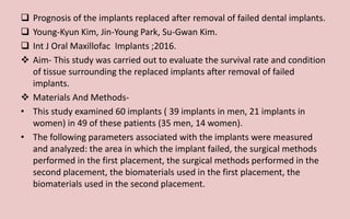  Prognosis of the implants replaced after removal of failed dental implants.
 Young-Kyun Kim, Jin-Young Park, Su-Gwan Kim.
 Int J Oral Maxillofac Implants ;2016.
 Aim- This study was carried out to evaluate the survival rate and condition
of tissue surrounding the replaced implants after removal of failed
implants.
 Materials And Methods-
• This study examined 60 implants ( 39 implants in men, 21 implants in
women) in 49 of these patients (35 men, 14 women).
• The following parameters associated with the implants were measured
and analyzed: the area in which the implant failed, the surgical methods
performed in the first placement, the surgical methods performed in the
second placement, the biomaterials used in the first placement, the
biomaterials used in the second placement.
 