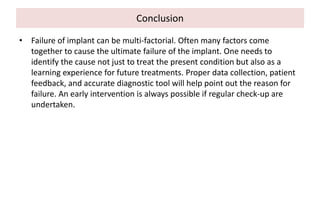 Conclusion
• Failure of implant can be multi-factorial. Often many factors come
together to cause the ultimate failure of the implant. One needs to
identify the cause not just to treat the present condition but also as a
learning experience for future treatments. Proper data collection, patient
feedback, and accurate diagnostic tool will help point out the reason for
failure. An early intervention is always possible if regular check-up are
undertaken.
 