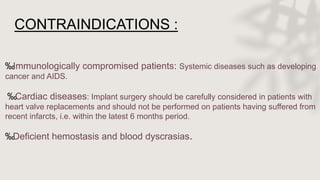 CONTRAINDICATIONS :
‰Immunologically compromised patients: Systemic diseases such as developing
cancer and AIDS.
‰Cardiac diseases: Implant surgery should be carefully considered in patients with
heart valve replacements and should not be performed on patients having suffered from
recent infarcts, i.e. within the latest 6 months period.
‰Deficient hemostasis and blood dyscrasias.
 