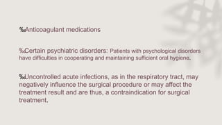 ‰Certain psychiatric disorders: Patients with psychological disorders
have difficulties in cooperating and maintaining sufficient oral hygiene.
‰Uncontrolled acute infections, as in the respiratory tract, may
negatively influence the surgical procedure or may affect the
treatment result and are thus, a contraindication for surgical
treatment.
‰Anticoagulant medications
 