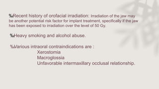 ‰Recent history of orofacial irradiation: Irradiation of the jaw may
be another potential risk factor for implant treatment, specifically if the jaw
has been exposed to irradiation over the level of 50 Gy.
‰Heavy smoking and alcohol abuse.
‰Various intraoral contraindications are :
Xerostomia
Macroglossia
Unfavorable intermaxillary occlusal relationship.
 