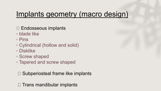 Implants geometry (macro design)
Endosseous implants
◦ blade like
◦ Pins
◦ Cylindrical (hollow and solid)
◦ Disklike
◦ Screw shaped
◦ Tapered and screw shaped
Subperiosteal frame like implants
Trans mandibular implants
 