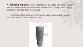 • Threaded implants: These implants are threaded into bone recipient
site like a screw with a handpiece or wrench after drilling a hole slightly
smaller in diameter than the implant.
The threaded implants are more widely used because they usually
provide superior initial stability in bone .
 