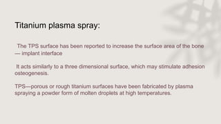 Titanium plasma spray:
The TPS surface has been reported to increase the surface area of the bone
— implant interface
It acts similarly to a three dimensional surface, which may stimulate adhesion
osteogenesis.
TPS—porous or rough titanium surfaces have been fabricated by plasma
spraying a powder form of molten droplets at high temperatures.
 