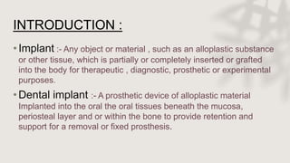 INTRODUCTION :
•Implant :- Any object or material , such as an alloplastic substance
or other tissue, which is partially or completely inserted or grafted
into the body for therapeutic , diagnostic, prosthetic or experimental
purposes.
•Dental implant :- A prosthetic device of alloplastic material
Implanted into the oral the oral tissues beneath the mucosa,
periosteal layer and or within the bone to provide retention and
support for a removal or fixed prosthesis.
 