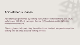 Acid-etched surfaces:
Acid-etching is performed by bathing titanium base in hydrochloric acid (HCl),
sulfuric acid (H2 SO4 ), hydrogen fluoride (HF) and nitric acid (HNO3 ) in
different combinations.
The roughness before etching, the acid mixture, the bath temperature and the
etching time all affect the acid-etching process
 