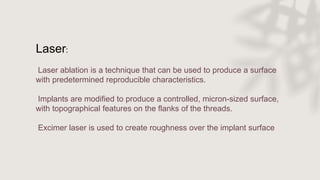 Laser:
Laser ablation is a technique that can be used to produce a surface
with predetermined reproducible characteristics.
Implants are modified to produce a controlled, micron-sized surface,
with topographical features on the flanks of the threads.
Excimer laser is used to create roughness over the implant surface
 
