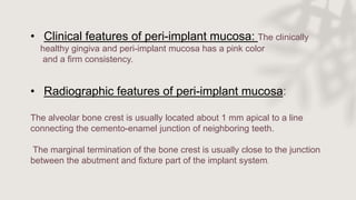• Clinical features of peri-implant mucosa: The clinically
healthy gingiva and peri-implant mucosa has a pink color
and a firm consistency.
• Radiographic features of peri-implant mucosa:
The alveolar bone crest is usually located about 1 mm apical to a line
connecting the cemento-enamel junction of neighboring teeth.
The marginal termination of the bone crest is usually close to the junction
between the abutment and fixture part of the implant system.
 