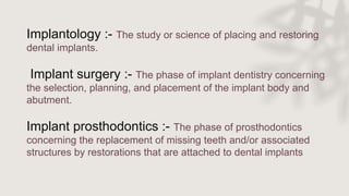 Implantology :- The study or science of placing and restoring
dental implants.
Implant surgery :- The phase of implant dentistry concerning
the selection, planning, and placement of the implant body and
abutment.
Implant prosthodontics :- The phase of prosthodontics
concerning the replacement of missing teeth and/or associated
structures by restorations that are attached to dental implants
 