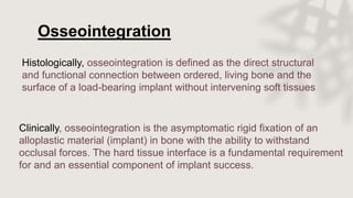Histologically, osseointegration is defined as the direct structural
and functional connection between ordered, living bone and the
surface of a load-bearing implant without intervening soft tissues
Osseointegration
Clinically, osseointegration is the asymptomatic rigid fixation of an
alloplastic material (implant) in bone with the ability to withstand
occlusal forces. The hard tissue interface is a fundamental requirement
for and an essential component of implant success.
 