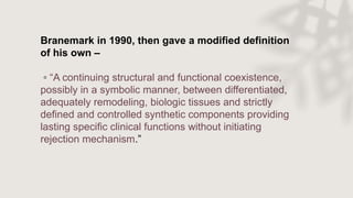 Branemark in 1990, then gave a modified definition
of his own –
◦ “A continuing structural and functional coexistence,
possibly in a symbolic manner, between differentiated,
adequately remodeling, biologic tissues and strictly
defined and controlled synthetic components providing
lasting specific clinical functions without initiating
rejection mechanism.”
 