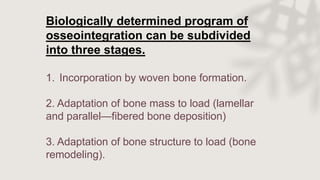 Biologically determined program of
osseointegration can be subdivided
into three stages.
1. Incorporation by woven bone formation.
2. Adaptation of bone mass to load (lamellar
and parallel—fibered bone deposition)
3. Adaptation of bone structure to load (bone
remodeling).
 