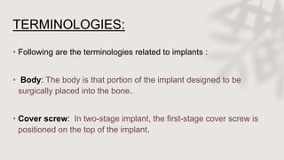 TERMINOLOGIES:
• Following are the terminologies related to implants :
• Body: The body is that portion of the implant designed to be
surgically placed into the bone.
• Cover screw: In two-stage implant, the first-stage cover screw is
positioned on the top of the implant.
 