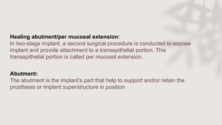 Healing abutment/per mucosal extension:
In two-stage implant, a second surgical procedure is conducted to expose
implant and provide attachment to a transepithelial portion. This
transepithelial portion is called per mucosal extension.
Abutment:
The abutment is the implant’s part that help to support and/or retain the
prosthesis or implant superstructure in position.
 