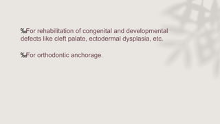 ‰For rehabilitation of congenital and developmental
defects like cleft palate, ectodermal dysplasia, etc.
‰For orthodontic anchorage.
 