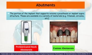 Custom Abutments
Prefabricated Stock
Abutments
Abutments
❖ The portion of the implant that supports retains a prosthesis or implant supra
structure. These are available in a variety of materials (e.g. titanium, zirconia,
etc).
Kalamalla A, Babu S.A Comprehensive Review of Basic Implant Impression Techniques. EC Dental Science. SI.02 (2020): 01-11
 