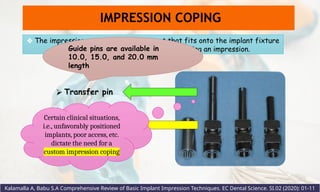 ⮚ Transfer post
❖ The impression coping is the component that fits onto the implant fixture
head or an implant abutment while making an impression.
IMPRESSION COPING
⮚ Transfer pin
Certain clinical situations,
i.e., unfavorably positioned
implants, poor access, etc.
dictate the need for a
custom impression coping
Kalamalla A, Babu S.A Comprehensive Review of Basic Implant Impression Techniques. EC Dental Science. SI.02 (2020): 01-11
Guide pins are available in
10.0, 15.0, and 20.0 mm
length
 