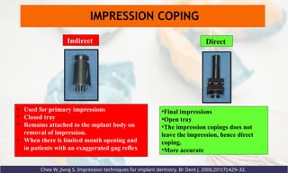 Direct
Indirect
• Used for primary impressions
• Closed tray
• Remains attached to the implant body on
removal of impression.
• When there is limited mouth opening and
in patients with an exaggerated gag reflex
•Final impressions
•Open tray
•The impression copings does not
leave the impression, hence direct
coping.
•More accurate
Chee W, Jivraj S. Impression techniques for implant dentistry. Br Dent J. 2006;201(7):429–32.
IMPRESSION COPING
 