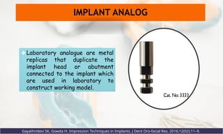 ❖Laboratory analogue are metal
replicas that duplicate the
implant head or abutment
connected to the implant which
are used in laboratory to
construct working model.
IMPLANT ANALOG
Gayathridevi SK, Gowda H. Impression Techniques in Implants. J Dent Oro-facial Res. 2016;12(02):11–9.
 