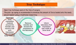 Tray Technique
• Open tray technique used at the time of surgery
• The pick- up coping is recommended to minimize the amount of force loaded onto the newly
placed implant using a traditional closed tray.
Sumathi K, Mantri S. Impressions In Implant Dentistry – A Review. Int J Res Dent. 2015;5(2):22–32.
Inform
laboratory that
impression
was made at
bone level
Remove
transfer and
forward the
impression to
the laboratory.
Place light
body
impression
material
around the
transfer and
record a full-
arch
impression
with standard
body material.
 