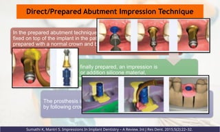 Direct/Prepared Abutment Impression Technique
In the prepared abutment technique, the final abutment is
fixed on top of the implant in the patient’s mouth and
prepared with a normal crown and bridge technique, using
a diamond or carbide bur.
Once the abutment is finally prepared, an impression is
made using polyether or addition silicone material,
poured with a high-strength stone material.
The prosthesis is fabricated and cemented in the mouth
by following crown and bridge technique steps
Sumathi K, Mantri S. Impressions In Implant Dentistry – A Review. Int J Res Dent. 2015;5(2):22–32.
 