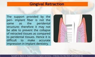 Gingival Retraction
The support provided by the
peri- implant fiber is not the
same as the peridental
structure; therefore it may not
be able to prevent the collapse
of retracted tissues as compared
to peridental tissues. Hence it is
difficult to make accurate
impression in implant dentistry.
Sumathi K, Mantri S. Impressions In Implant Dentistry – A Review. Int J Res Dent. 2015;5(2):22–32.
 