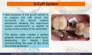 G-Cuff System
• Main purpose of the g-cuff system is
to support the soft tissue that
surrounds the dental implant
abutments allowing the impression
means (conventional or digital) to
access to the surface of the abutment.
• The plastic collar creates a perfect
gingival retraction with a valve factor
preventing the liquids from
contaminating the area of the finish
line of the abutment.
Sumathi K, Mantri S. Impressions In Implant Dentistry – A Review. Int J Res Dent. 2015;5(2):22–32.
 