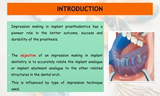 INTRODUCTION
• Impression making in implant prosthodontics has a
pioneer role in the better outcome, success and
durability of the prosthesis.
• The objective of an impression making in implant
dentistry is to accurately relate the implant analogue
or implant abutment analogue to the other related
structures in the dental arch.
• This is influenced by type of impression technique
used.
 
