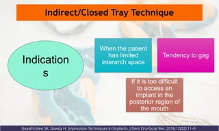 Indirect/Closed Tray Technique
When the patient
has limited
interarch space
Tendency to gag
If it is too difficult
to access an
implant in the
posterior region of
the mouth
Indication
s
Gayathridevi SK, Gowda H. Impression Techniques in Implants. J Dent Oro-facial Res. 2016;12(02):11–9.
 