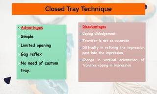 • Advantages
⮚Simple
⮚Limited opening
⮚Gag reflex
⮚No need of custom
tray.
• Disadvantages
⮚Coping dislodgement
⮚Transfer is not so accurate
⮚Difficulty in refixing the impression
post into the impression.
⮚Change in vertical orientation of
transfer coping in impression
Closed Tray Technique
 