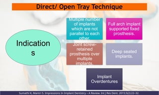 Direct/ Open Tray Technique
Multiple number
of implants
which are not
parallel to each
other.
Full arch implant
supported fixed
prosthesis.
Joint screw-
retained
prosthesis over
multiple
implants.
Deep seated
implants.
Implant
Overdentures
Indication
s
Sumathi K, Mantri S. Impressions In Implant Dentistry – A Review. Int J Res Dent. 2015;5(2):22–32.
 
