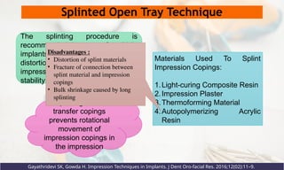 Splinted Open Tray Technique
Gayathridevi SK, Gowda H. Impression Techniques in Implants. J Dent Oro-facial Res. 2016;12(02):11–9.
Splinting of the
transfer copings
prevents rotational
movement of
impression copings in
the impression
Materials Used To Splint
Impression Copings:
1.Light-curing Composite Resin
2.Impression Plaster
3.Thermoforming Material
4.Autopolymerizing Acrylic
Resin
The splinting procedure is
recommended in case of multiple
implants to decrease the amount of
distortion and to improve
impression accuracy and implant
stability
Disadvantages :
• Distortion of splint materials
• Fracture of connection between
splint material and impression
copings
• Bulk shrinkage caused by long
splinting
 