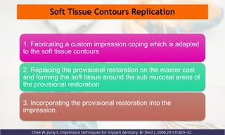 Soft Tissue Contours Replication
Chee W, Jivraj S. Impression techniques for implant dentistry. Br Dent J. 2006;201(7):429–32.
1. Fabricating a custom impression coping which is adapted
to the soft tissue contours
2. Replacing the provisional restoration on the master cast
and forming the soft tissue around the sub mucosal areas of
the provisional restoration
3. Incorporating the provisional restoration into the
impression.
 