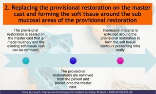2. Replacing the provisional restoration on the master
cast and forming the soft tissue around the sub
mucosal areas of the provisional restoration
Chee W, Jivraj S. Impression techniques for implant dentistry. Br Dent J. 2006;201(7):429–32.
The provisional
restoration is seated on
the master cast that is
made routinely and the
existing soft tissue cast
can be removed.
The provisional
restorations are removed
from the patient and
placed onto the master
cast.
Impression material is
extruded around the
provisional restoration to
form the soft tissue
contours presenting intra
orally
 