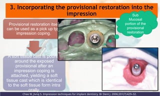 3. Incorporating the provisional restoration into the
impression
Chee W, Jivraj S. Impression techniques for implant dentistry. Br Dent J. 2006;201(7):429–32.
Provisional restoration itself
can be used as a pick up type
impression coping.
A soft tissue cast is poured
around the exposed
provisional after an
impression coping is
attached, yielding a soft
tissue cast which is identical
to the soft tissue form intra
orally.
Sub
Mucosal
portion of the
provisional
restoration
 