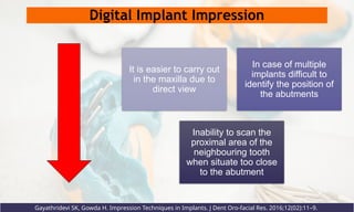 Digital Implant Impression
It is easier to carry out
in the maxilla due to
direct view
In case of multiple
implants difficult to
identify the position of
the abutments
Inability to scan the
proximal area of the
neighbouring tooth
when situate too close
to the abutment
Gayathridevi SK, Gowda H. Impression Techniques in Implants. J Dent Oro-facial Res. 2016;12(02):11–9.
 