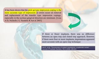 If three or fewer implants, there was no difference
between an open tray and closed tray approach. However,
if there were four or more implants, impressions appeared
more accurate with an open tray technique
Lee H., et al. “The accuracy of implant impressions: a systematic review”.
Journal of Prosthetic Dentistry 100.4 (2008): 285-291.
It has been shown that the pick up type impression coping is the
more accurate type of impression as errors occur on removal
and replacement of the transfer type impression copings,
especially in the occluso-gingival direction are minimum. [Liou
A D, Nicholls J I, Yuodelis R Aet al 2003]
 