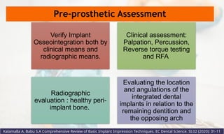 Pre-prosthetic Assessment
Kalamalla A, Babu S.A Comprehensive Review of Basic Implant Impression Techniques. EC Dental Science. SI.02 (2020): 01-11
Verify Implant
Osseointegration both by
clinical means and
radiographic means.
Clinical assessment:
Palpation, Percussion,
Reverse torque testing
and RFA
Radiographic
evaluation : healthy peri-
implant bone.
Evaluating the location
and angulations of the
integrated dental
implants in relation to the
remaining dentition and
the opposing arch
 