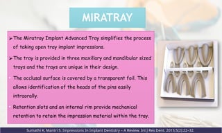 MIRATRAY
⮚The Miratray Implant Advanced Tray simplifies the process
of taking open tray implant impressions.
⮚The tray is provided in three maxillary and mandibular sized
trays and the trays are unique in their design.
• The occlusal surface is covered by a transparent foil. This
allows identification of the heads of the pins easily
intraorally.
• Retention slots and an internal rim provide mechanical
retention to retain the impression material within the tray.
Sumathi K, Mantri S. Impressions In Implant Dentistry – A Review. Int J Res Dent. 2015;5(2):22–32.
 